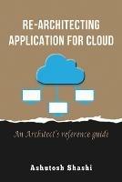Re-Architecting Application for Cloud: An Architect's reference guide - Ashutosh Shashi - cover