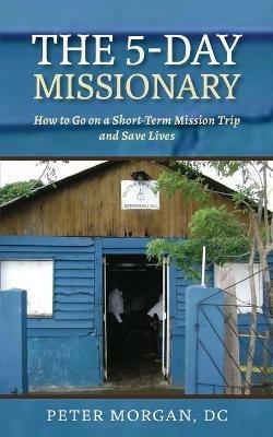 The 5-Day Missionary: How to Go on a Short-Term Mission Trip and Save Lives - Peter Morgan - cover