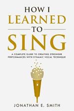 How I Learned To Sing: A Complete Guide to Creating Stronger Performances with Dynamic Vocal Technique