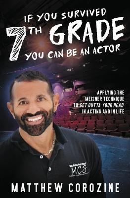 If You Survived 7th Grade, You Can be an Actor: Applying The Meisner Technique To Get Outta Your Head in Acting and in Life - Matthew Corozine - cover