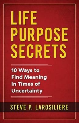 Life Purpose Secrets: 10 Ways to Find Meaning In Times of Uncertainty - Steve P Larosiliere - cover