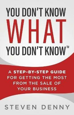 You Don't Know What You Don't Know: A Step-by-Step Guide For Getting the Most From the Sale of Your Business - Steven Denny - cover