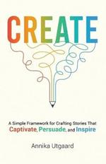 Create: A Simple Framework for Crafting Stories That Captivate, Persuade, and Inspire