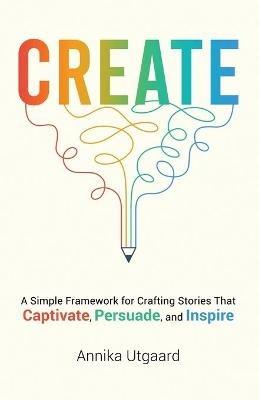 Create: A Simple Framework for Crafting Stories That Captivate, Persuade, and Inspire - Annika Utgaard - cover