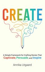 Create: A Simple Framework for Crafting Stories That Captivate, Persuade, and Inspire