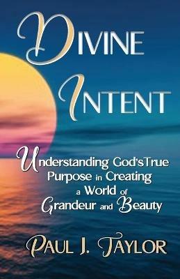 Divine Intent: Understand God's True Purpose in Creating a World of Grandeur and Beauty - Paul J Taylor - cover