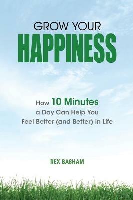 Grow Your Happiness: How 10 Minutes a Day Can Help You Feel Better (and Better) in Life - Rex Basham - cover