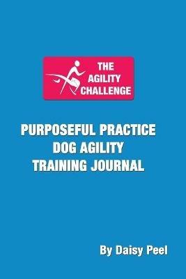 The Agility Challenge Purposeful Practice Dog Agility Training Journal: Use the principles of purposeful practice to improve your dog agility training - Daisy Peel - cover