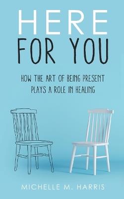Here For You: How The Art Of Being Present Plays A Role In Healing - Michelle M Harris - cover