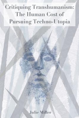 Critiquing Transhumanism: The Human Cost of Pursuing Techno-Utopia - Julie Miller - cover