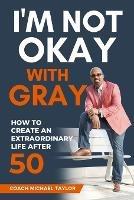 I'm Not Okay With Gray: How To Create An Extraordinary Life After 50