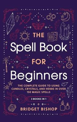 The Spell Book For Beginners: The Complete Guide to Using Candles, Crystals, and Herbs in Over 150 Magic Spells: The Complete Guide to Using Candles, Crystals, and Herbs in Over 150 Magic Spells - Bridget Bishop - cover