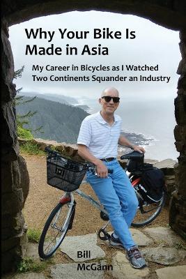 Why Your Bike Is Made In Asia: My career in bicycles as I watched two continents squander an industry - Bill McGann - cover