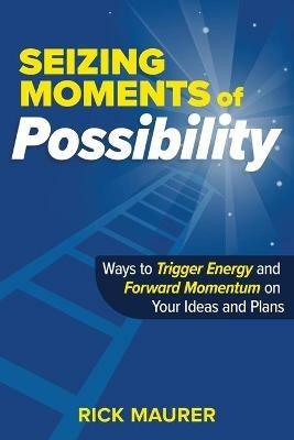 Seizing Moments of Possibility: Ways to Trigger Energy and Forward Momentum on Your Ideas and Plans - Rick Maurer - cover
