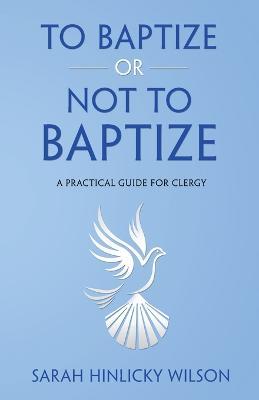 To Baptize or Not to Baptize: A Practical Guide for Clergy - Sarah Hinlicky Wilson - cover