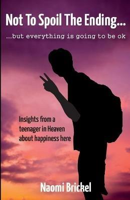 Not to Spoil the Ending but Everything is Going to be Ok: Insights from a teenager in Heaven about happiness here - Naomi Brickel - cover