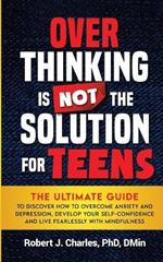 Overthinking Is Not the Solution For Teens: The Ultimate Guide to Discover How to Overcome Anxiety and Depression, Develop Your SelfConfidence and Live Fearlessly with Mindfulness