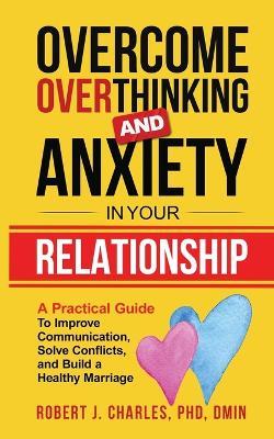 Overcome Overthinking and Anxiety in Your Relationship: A Practical Guide to Improve Communication, Solve Conflicts and Build a Healthy Marriage - Robert J Charles - cover