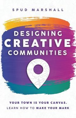 Designing Creative Communities: Your Town Is Your Canvas. Learn How To Make Your Mark - Spud Marshall - cover