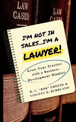 I'm Not in Sales...I'm a Lawyer!: Grow Your Practice with a Business Development Mindset - R C Bob Greene,Vincent D Burruano - cover