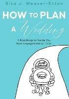 How to Plan a Wedding: A Roadmap to Guide You from Engagement to I Do - Risa J Weaver-Enion - cover