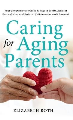 Caring For Aging Parents: Your Compassionate Guide to Regain Sanity, Reclaim Peace of Mind and Restore Life Balance to Avoid Burnout - Elizabeth Roth - cover
