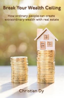 Break Your Wealth Ceiling: How ordinary people can create extraordinary wealth with real estate - Christian Dy - cover