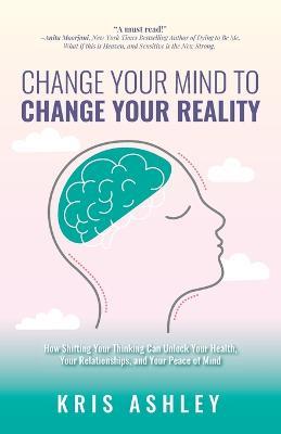 Change Your Mind To Change Your Reality: How Shifting Your Thinking Can Unlock Your Health, Your Relationships, and Your Peace of Mind - Kris Ashley - cover
