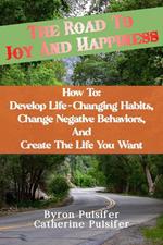 The Road To Joy and Happiness How To: Develop Life-Changing Habits, Change Negative Behaviors, and Create The Life You Want