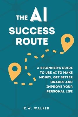 The AI Success Route: A Beginner's Guide to Use AI to Make Money, Get Better Grades and Improve Your Personal Life - R W Walker - cover
