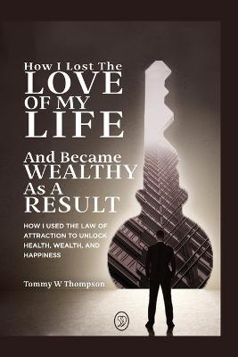 How I Lost the Love of My Life and Became Wealthy as a Result: How I Used the Law of Attraction to Unlock Health, Wealth, and Happiness - Tommy W Thompson - cover