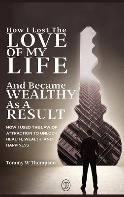 How I Lost the Love of My Life and Became Wealthy as a Result: How I Used the Law of Attraction to Unlock Health, Wealth, and Happiness - Tommy W Thompson - cover