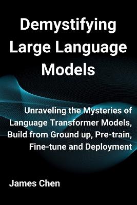 Demystifying Large Language Models: Unraveling the Mysteries of Language Transformer Models, Build from Ground up, Pre-train, Fine-tune and Deployment - James Chen - cover