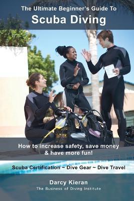 The Ultimate Beginner's Guide To Scuba Diving: How to increase safety, save money & have more fun! - Darcy Kieran - cover