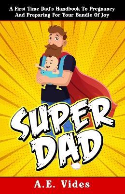Super Dad: A First Time Dad's Handbook To Pregnancy And Preparing For Your Bundle Of Joy - A E Vides - cover