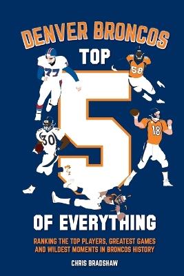 Denver Broncos Top 5 of Everything: Ranking the Top Players, Greatest Games, and Wildest Moments in Broncos History - Chris Bradshaw - cover