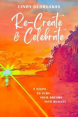 Re-create and Celebrate: 7 Steps to turn Your Dreams into Reality - Cindy Georgakas - cover