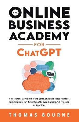 The Online Business Academy for ChatGPT: How to Start, Stay Ahead of the Game, and Scale a Side Hustle of Passive Income to 10k by Using the Ever-changing Yet Profound AI Algorithm - Thomas Bourne - cover