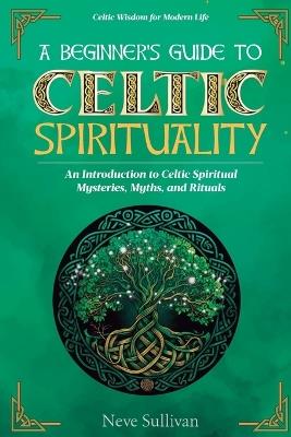 A Beginner's Guide to Celtic Spirituality: An Introduction to Celtic Spiritual Mysteries, Myths, and Rituals - Neve Sullivan - cover