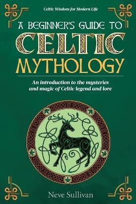 A Beginner's Guide to Celtic Mythology: An Introduction to the Mysteries and Magic of Celtic Legend and Lore - Neve Sullivan - cover