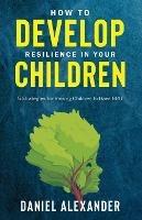 How to Develop Resilience in your Children: 5 Strategies for raising children to have GRIT - Daniel Alexander - cover