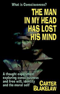 The Man in My Head Has Lost His Mind (What is Consciousness?): A Thought Experiment Exploring Consciousness and Free Will, Identity and the Moral Self - Carter Blakelaw - cover