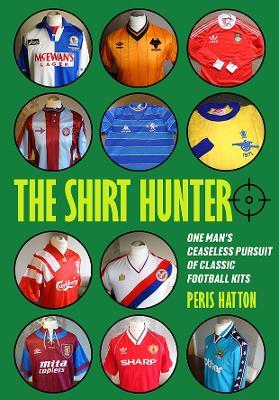 The Shirt Hunter: One Man’s Ceaseless Pursuit of Classic Football Kits - Peris Hatton - cover