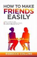How To Make Friends Easily: Discover How To Talk To Anyone And Make New Friends, No Matter What Age You Are - Rebecca Collins - cover