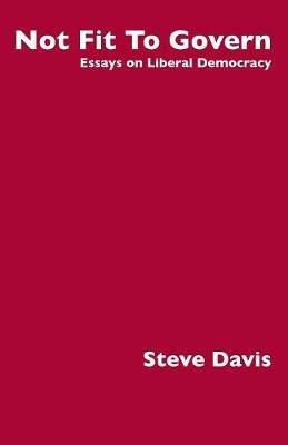 Not Fit to Govern: Essays on Liberal Democracy - Steve Davis - cover