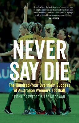 Never Say Die: The Hundred-Year Overnight Success of Australian Women's Football - Fiona Crawford,Lee McGowan - cover