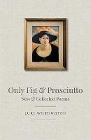 Only Fig & Prosciutto: New & Collected Poems - Luke Whitington - cover