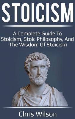 Stoicism: A Complete Guide to Stoicism, Stoic Philosophy, and the Wisdom of Stoicism - Chris Wilson - cover