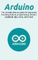 Arduino: The ultimate Arduino guide for beginners, including Arduino programming, Arduino cookbook, tips, tricks, and more! - Craig Newport - cover
