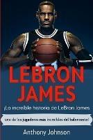 LeBron James: !La increible historia de LeBron James - uno de los jugadores mas increibles del baloncesto! - Anthony Johnson - cover